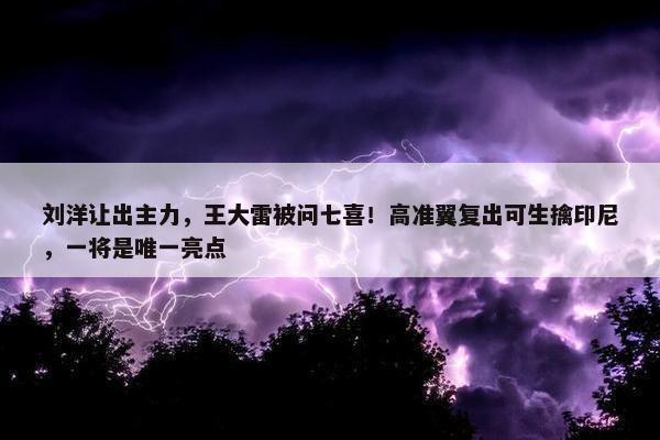 刘洋让出主力，王大雷被问七喜！高准翼复出可生擒印尼，一将是唯一亮点