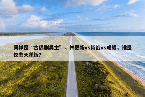 同样是“古偶剧男主”，林更新vs肖战vs成毅，谁是仪态天花板？