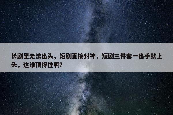 长剧里无法出头，短剧直接封神，短剧三件套一出手就上头，这谁顶得住啊？