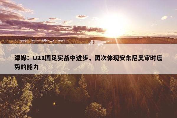 津媒：U21国足实战中进步，再次体现安东尼奥审时度势的能力