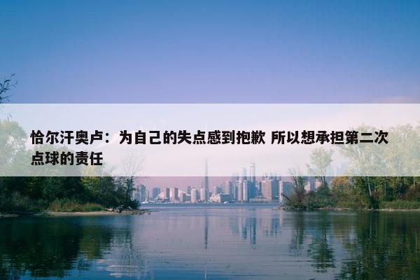 恰尔汗奥卢：为自己的失点感到抱歉 所以想承担第二次点球的责任