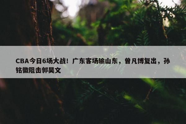 CBA今日6场大战！广东客场输山东，曾凡博复出，孙铭徽阻击郭昊文