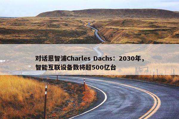 对话恩智浦Charles Dachs：2030年，智能互联设备数将超500亿台