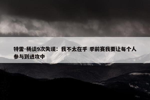 特雷-杨谈9次失误：我不太在乎 季前赛我要让每个人参与到进攻中