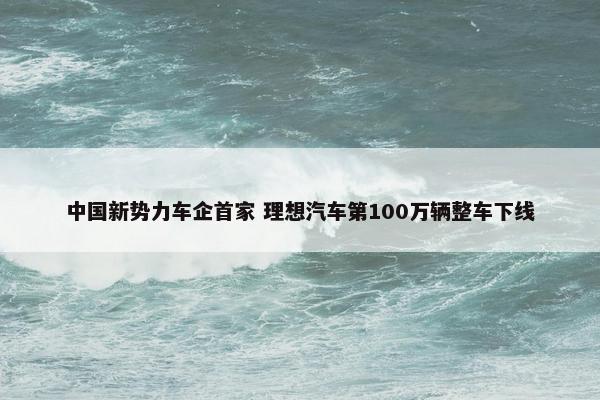 中国新势力车企首家 理想汽车第100万辆整车下线