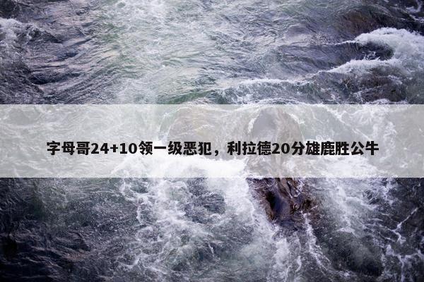 字母哥24+10领一级恶犯，利拉德20分雄鹿胜公牛