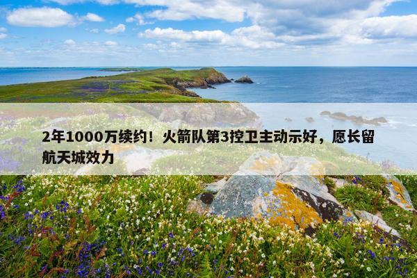 2年1000万续约！火箭队第3控卫主动示好，愿长留航天城效力