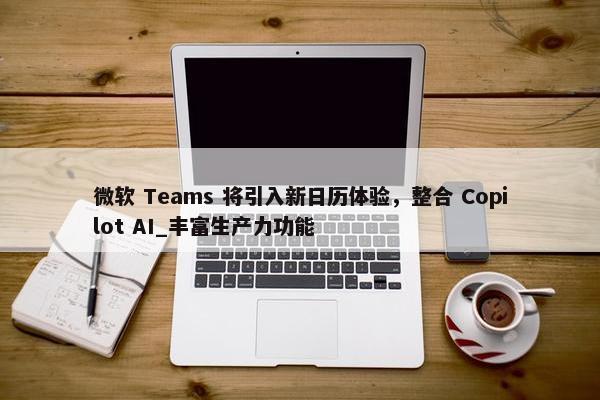 微软 Teams 将引入新日历体验，整合 Copilot AI_丰富生产力功能