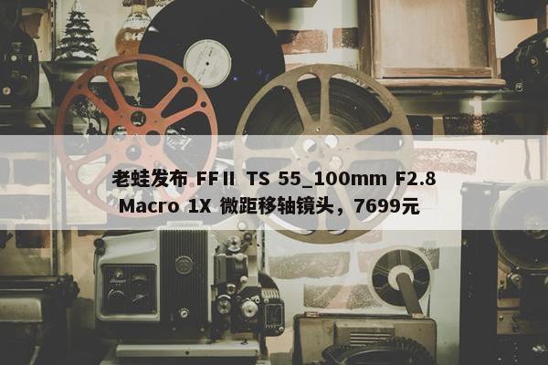 老蛙发布 FFⅡ TS 55_100mm F2.8 Macro 1X 微距移轴镜头，7699元