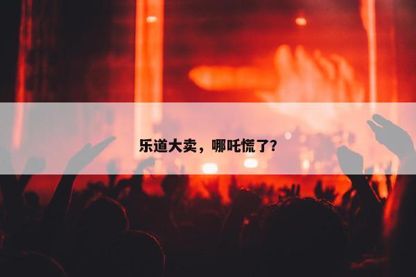 乐道大卖，哪吒慌了？