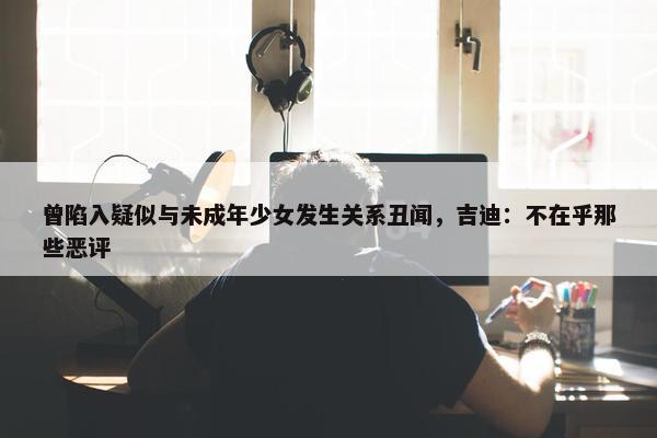 曾陷入疑似与未成年少女发生关系丑闻，吉迪：不在乎那些恶评