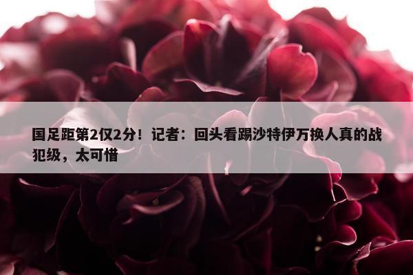 国足距第2仅2分！记者：回头看踢沙特伊万换人真的战犯级，太可惜