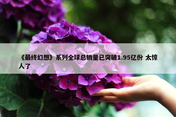 《最终幻想》系列全球总销量已突破1.95亿份 太惊人了