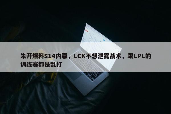 朱开爆料S14内幕，LCK不想泄露战术，跟LPL的训练赛都是乱打