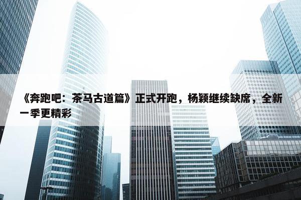 《奔跑吧：茶马古道篇》正式开跑，杨颖继续缺席，全新一季更精彩