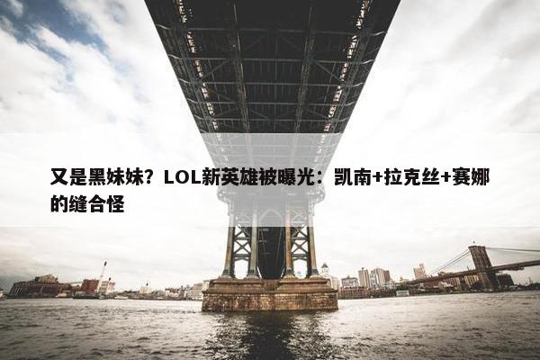 又是黑妹妹？LOL新英雄被曝光：凯南+拉克丝+赛娜的缝合怪