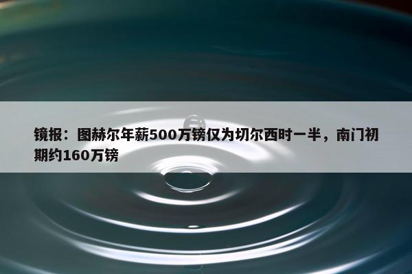 镜报：图赫尔年薪500万镑仅为切尔西时一半，南门初期约160万镑