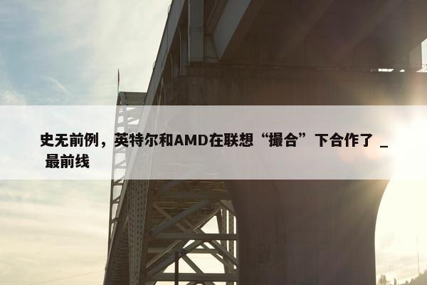 史无前例，英特尔和AMD在联想“撮合”下合作了 _ 最前线