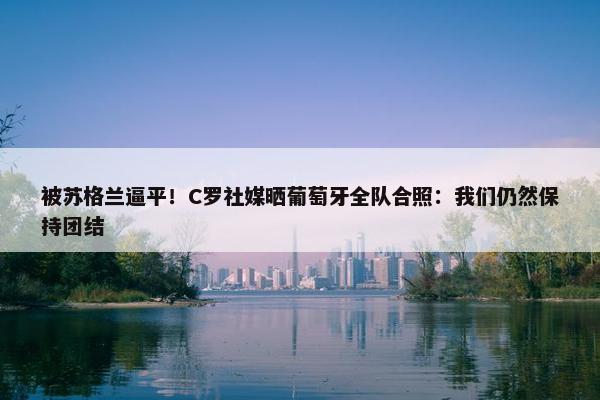 被苏格兰逼平！C罗社媒晒葡萄牙全队合照：我们仍然保持团结