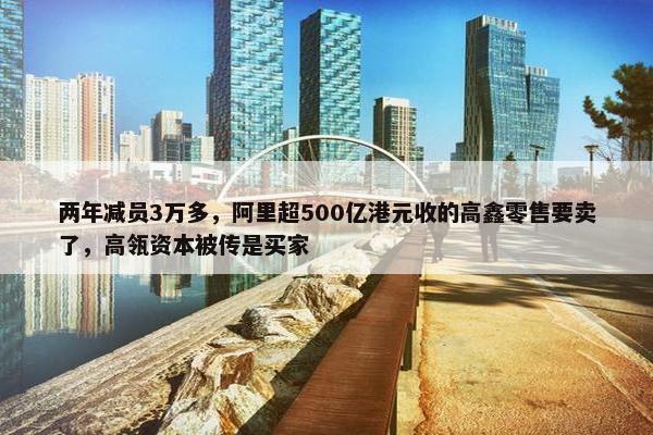 两年减员3万多，阿里超500亿港元收的高鑫零售要卖了，高瓴资本被传是买家