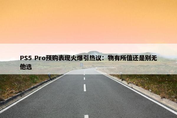 PS5 Pro预购表现火爆引热议：物有所值还是别无他选