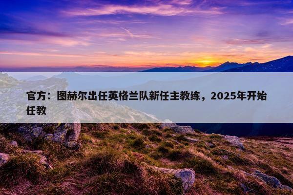 官方：图赫尔出任英格兰队新任主教练，2025年开始任教