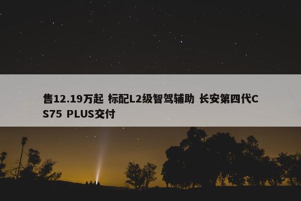 售12.19万起 标配L2级智驾辅助 长安第四代CS75 PLUS交付