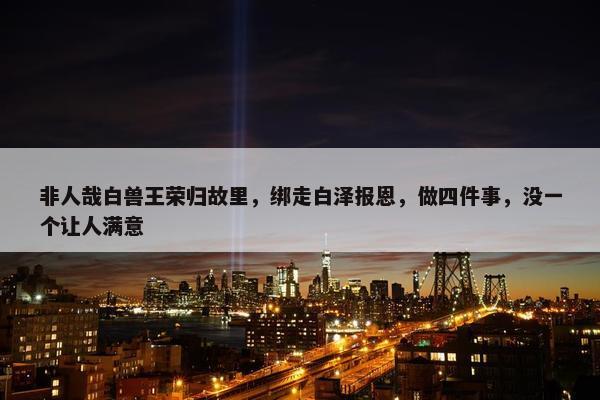 非人哉白兽王荣归故里，绑走白泽报恩，做四件事，没一个让人满意