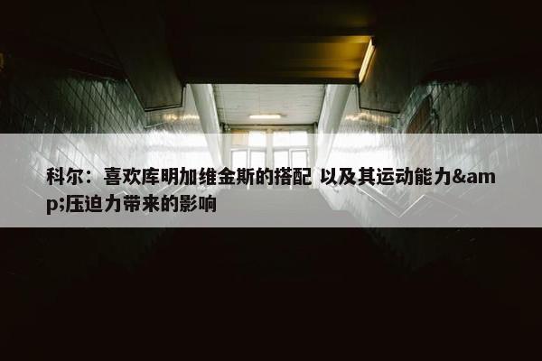 科尔：喜欢库明加维金斯的搭配 以及其运动能力&压迫力带来的影响