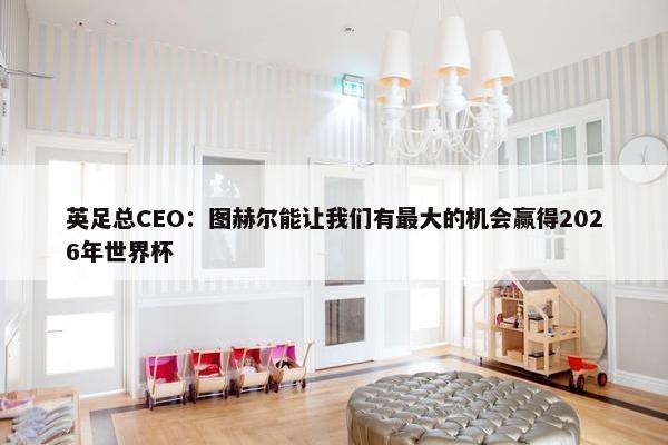 英足总CEO：图赫尔能让我们有最大的机会赢得2026年世界杯