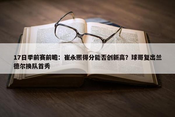 17日季前赛前瞻：崔永熙得分能否创新高？球哥复出兰德尔换队首秀