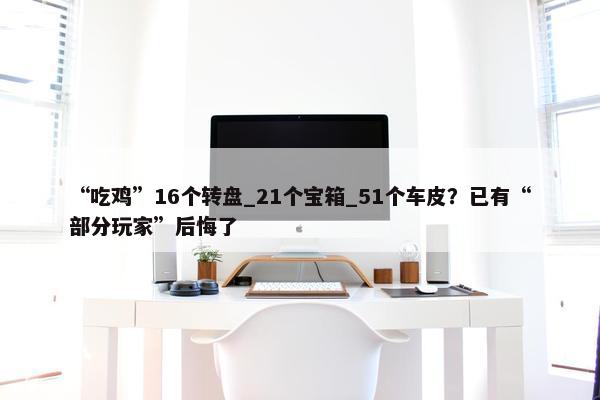 “吃鸡”16个转盘_21个宝箱_51个车皮？已有“部分玩家”后悔了